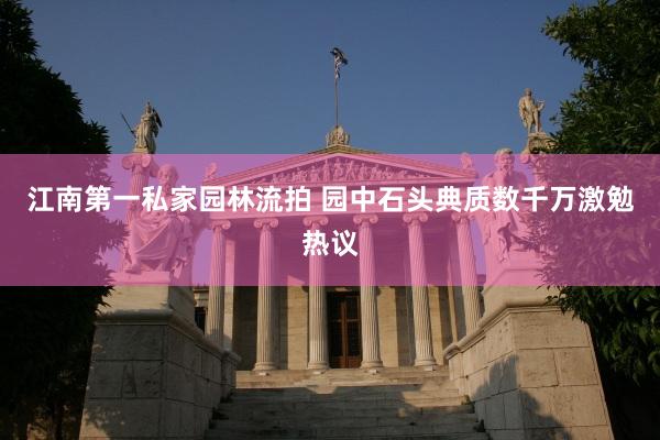 江南第一私家园林流拍 园中石头典质数千万激勉热议