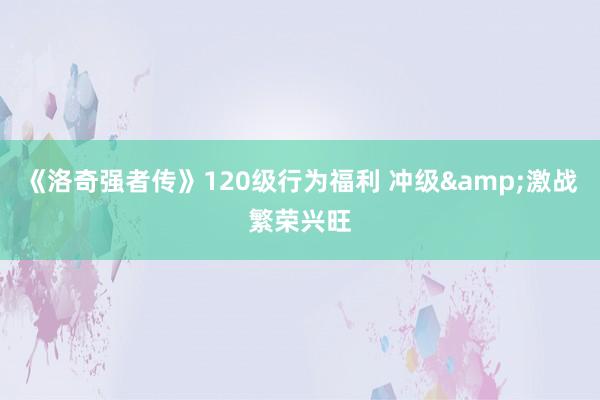 《洛奇强者传》120级行为福利 冲级&激战繁荣兴旺