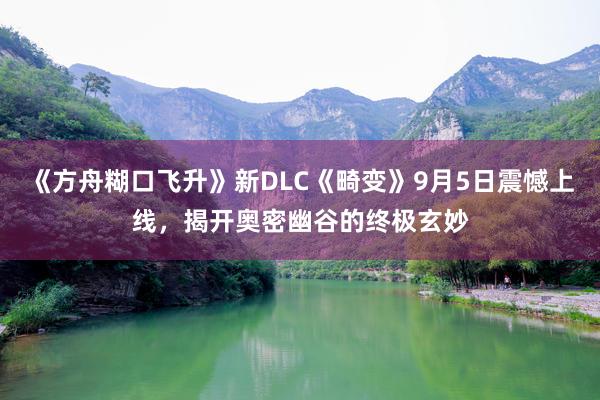 《方舟糊口飞升》新DLC《畸变》9月5日震憾上线，揭开奥密幽谷的终极玄妙