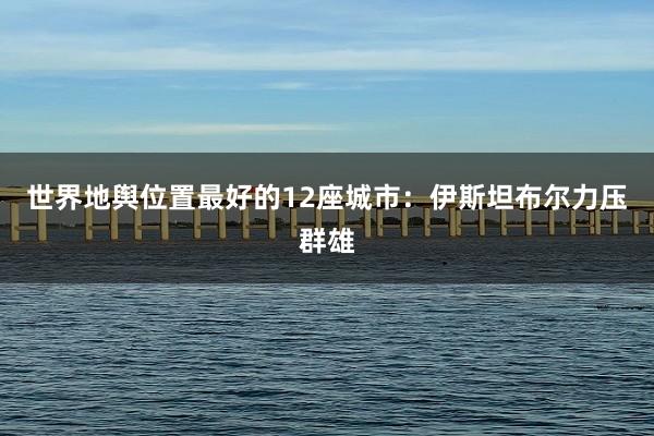 世界地舆位置最好的12座城市：伊斯坦布尔力压群雄