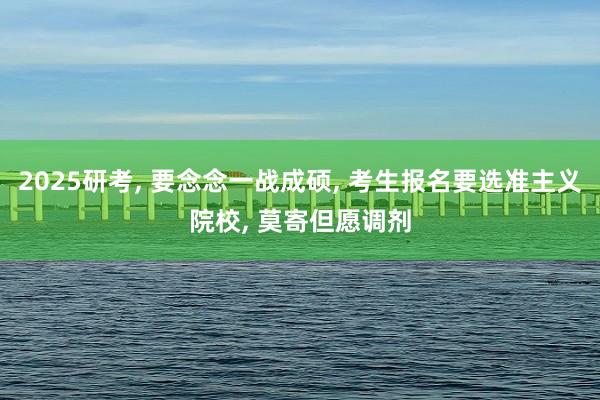 2025研考, 要念念一战成硕, 考生报名要选准主义院校, 莫寄但愿调剂