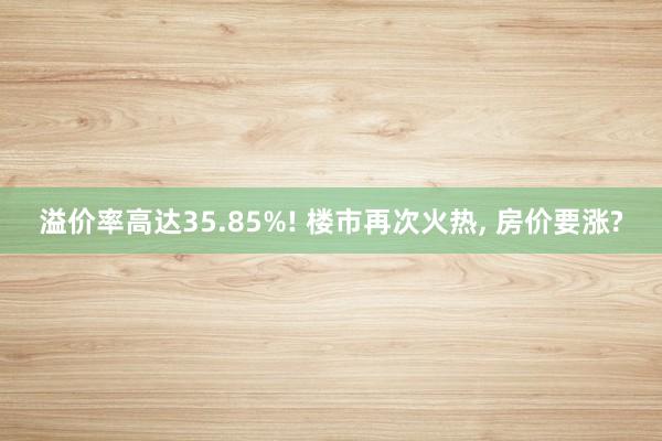 溢价率高达35.85%! 楼市再次火热, 房价要涨?