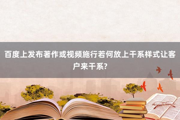 百度上发布著作或视频施行若何放上干系样式让客户来干系?