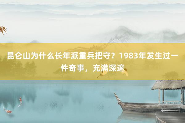 昆仑山为什么长年派重兵把守？1983年发生过一件奇事，充满深邃