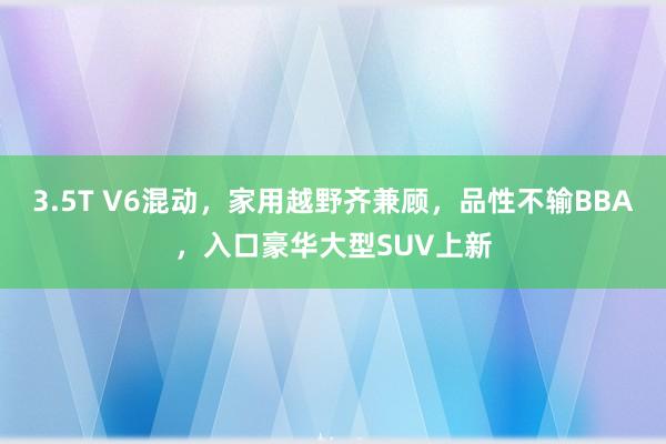 3.5T V6混动，家用越野齐兼顾，品性不输BBA，入口豪华大型SUV上新