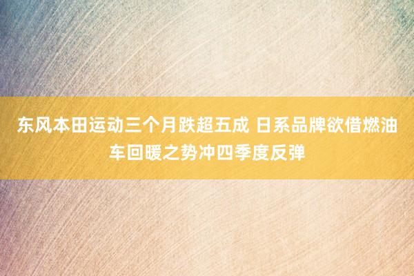 东风本田运动三个月跌超五成 日系品牌欲借燃油车回暖之势冲四季度反弹