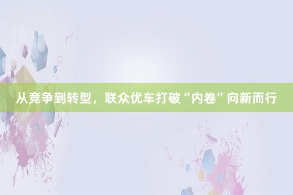 从竞争到转型，联众优车打破“内卷”向新而行