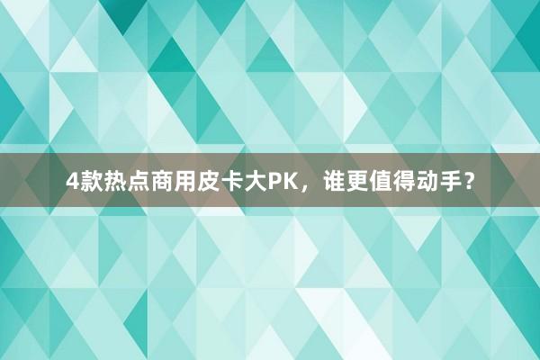 4款热点商用皮卡大PK，谁更值得动手？