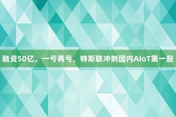 融资50亿，一亏再亏，特斯联冲刺国内AIoT第一股