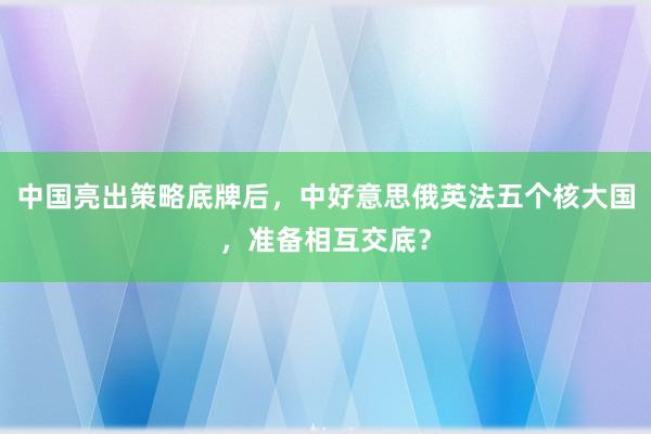 中国亮出策略底牌后，中好意思俄英法五个核大国，准备相互交底？