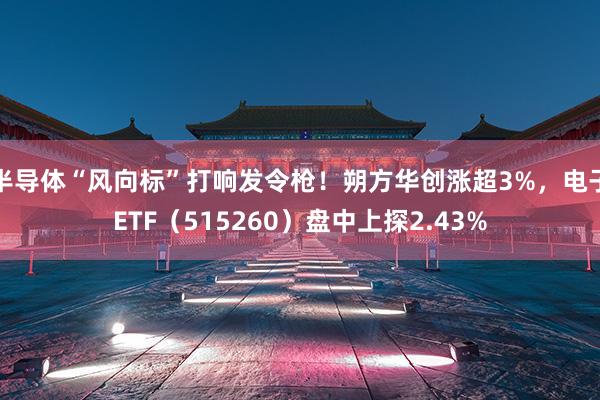 半导体“风向标”打响发令枪！朔方华创涨超3%，电子ETF（515260）盘中上探2.43%