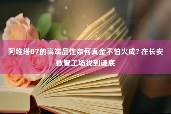 阿维塔07的高端品性奈何真金不怕火成? 在长安数智工场找到谜底