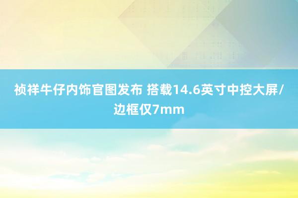 祯祥牛仔内饰官图发布 搭载14.6英寸中控大屏/边框仅7mm