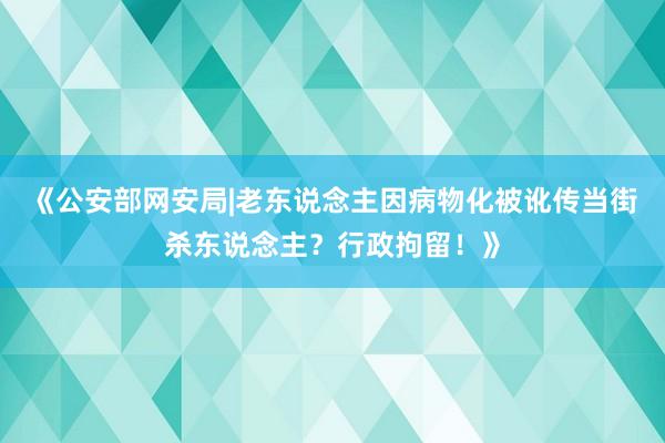 《公安部网安局|老东说念主因病物化被讹传当街杀东说念主？行政拘留！》