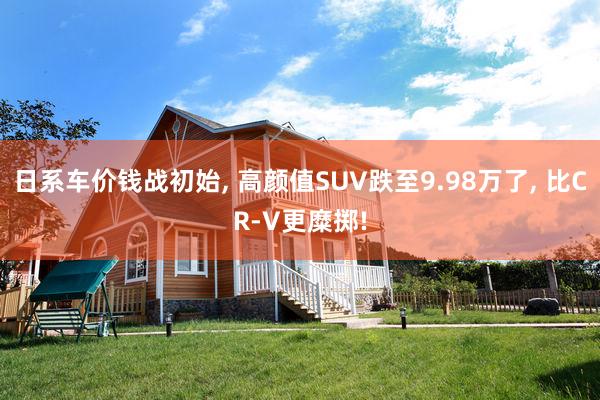 日系车价钱战初始, 高颜值SUV跌至9.98万了, 比CR-V更糜掷!