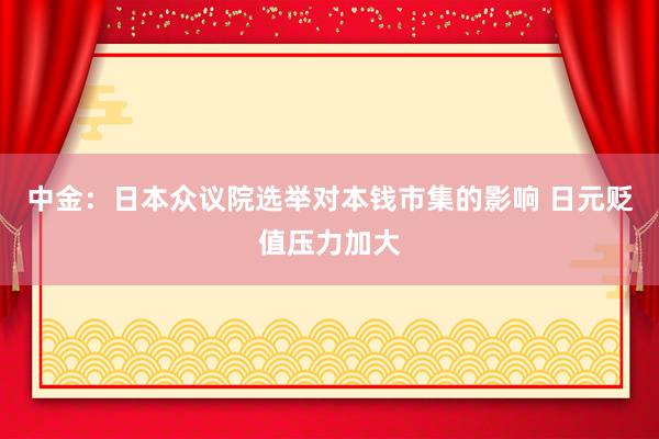 中金：日本众议院选举对本钱市集的影响 日元贬值压力加大