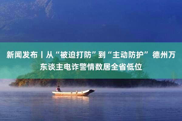 新闻发布丨从“被迫打防”到“主动防护” 德州万东谈主电诈警情数居全省低位