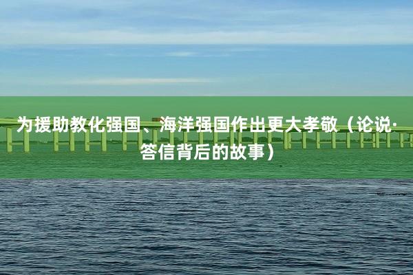 为援助教化强国、海洋强国作出更大孝敬（论说·答信背后的故事）