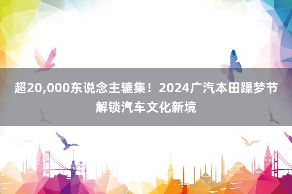 超20,000东说念主辘集！2024广汽本田躁梦节解锁汽车文化新境