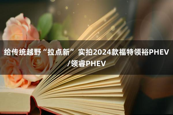 给传统越野“拉点新” 实拍2024款福特领裕PHEV/领睿PHEV