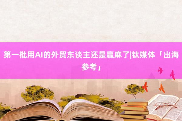 第一批用AI的外贸东谈主还是赢麻了|钛媒体「出海参考」