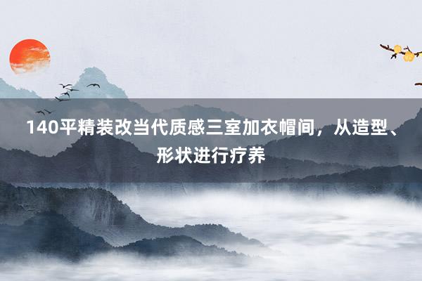 140平精装改当代质感三室加衣帽间，从造型、形状进行疗养