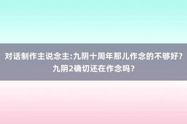 对话制作主说念主:九阴十周年那儿作念的不够好？九阴2确切还在作念吗？